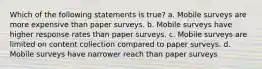 Which of the following statements is true? a. Mobile surveys are more expensive than paper surveys. b. Mobile surveys have higher response rates than paper surveys. c. Mobile surveys are limited on content collection compared to paper surveys. d. Mobile surveys have narrower reach than paper surveys