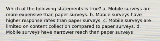 Which of the following statements is true? a. Mobile surveys are more expensive than paper surveys. b. Mobile surveys have higher response rates than paper surveys. c. Mobile surveys are limited on content collection compared to paper surveys. d. Mobile surveys have narrower reach than paper surveys