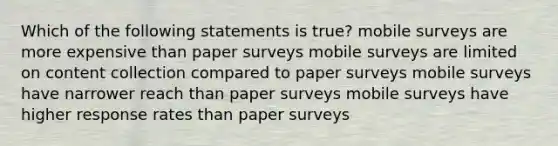 Which of the following statements is true? mobile surveys are more expensive than paper surveys mobile surveys are limited on content collection compared to paper surveys mobile surveys have narrower reach than paper surveys mobile surveys have higher response rates than paper surveys