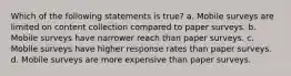Which of the following statements is true? a. Mobile surveys are limited on content collection compared to paper surveys. b. Mobile surveys have narrower reach than paper surveys. c. Mobile surveys have higher response rates than paper surveys. d. Mobile surveys are more expensive than paper surveys.