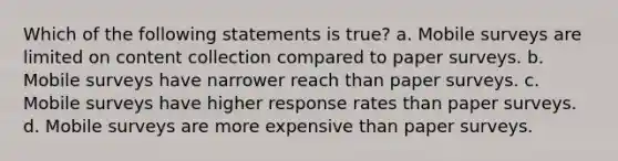 Which of the following statements is true? a. Mobile surveys are limited on content collection compared to paper surveys. b. Mobile surveys have narrower reach than paper surveys. c. Mobile surveys have higher response rates than paper surveys. d. Mobile surveys are more expensive than paper surveys.