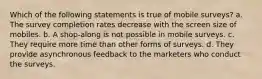 Which of the following statements is true of mobile surveys? a. The survey completion rates decrease with the screen size of mobiles. b. A shop-along is not possible in mobile surveys. c. They require more time than other forms of surveys. d. They provide asynchronous feedback to the marketers who conduct the surveys.