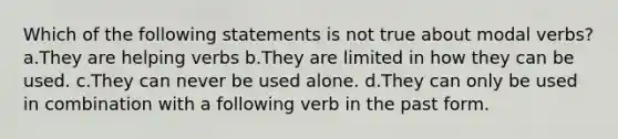 Which of the following statements is not true about modal verbs? a.They are helping verbs b.They are limited in how they can be used. c.They can never be used alone. d.They can only be used in combination with a following verb in the past form.