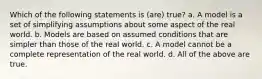 Which of the following statements is (are) true? a. A model is a set of simplifying assumptions about some aspect of the real world. b. Models are based on assumed conditions that are simpler than those of the real world. c. A model cannot be a complete representation of the real world. d. All of the above are true.