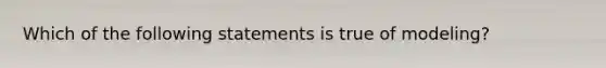 Which of the following statements is true of modeling?