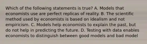 Which of the following statements is true? A. Models that economists use are perfect replicas of reality. B. The scientific method used by economists is based on idealism and not empiricism. C. Models help economists to explain the past, but do not help in predicting the future. D. Testing with data enables economists to distinguish between good models and bad model