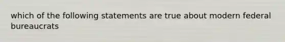 which of the following statements are true about modern federal bureaucrats