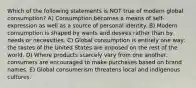 Which of the following statements is NOT true of modern global consumption? A) Consumption becomes a means of self-expression as well as a source of personal identity. B) Modern consumption is shaped by wants and desires rather than by needs or necessities. C) Global consumption is entirely one way: the tastes of the United States are imposed on the rest of the world. D) Where products scarcely vary from one another, consumers are encouraged to make purchases based on brand names. E) Global consumerism threatens local and indigenous cultures.