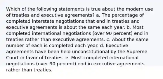 Which of the following statements is true about the modern use of treaties and executive agreements? a. The percentage of completed interstate negotiations that end in treaties and executive agreements is about the same each year. b. Most completed international negotiations (over 90 percent) end in treaties rather than executive agreements. c. About the same number of each is completed each year. d. Executive agreements have been held unconstitutional by the Supreme Court in favor of treaties. e. Most completed international negotiations (over 90 percent) end in executive agreements rather than treaties.