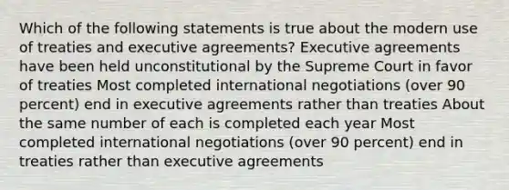 Which of the following statements is true about the modern use of treaties and executive agreements? Executive agreements have been held unconstitutional by the Supreme Court in favor of treaties Most completed international negotiations (over 90 percent) end in executive agreements rather than treaties About the same number of each is completed each year Most completed international negotiations (over 90 percent) end in treaties rather than executive agreements