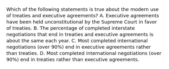 Which of the following statements is true about the modern use of treaties and executive agreements? A. Executive agreements have been held unconstitutional by the Supreme Court in favor of treaties. B. The percentage of completed interstate negotiations that end in treaties and executive agreements is about the same each year. C. Most completed international negotiations (over 90%) end in executive agreements rather than treaties. D. Most completed international negotiations (over 90%) end in treaties rather than executive agreements.