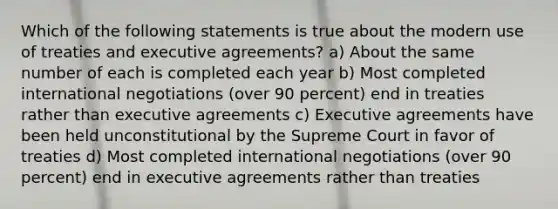 Which of the following statements is true about the modern use of treaties and executive agreements? a) About the same number of each is completed each year b) Most completed international negotiations (over 90 percent) end in treaties rather than executive agreements c) Executive agreements have been held unconstitutional by the Supreme Court in favor of treaties d) Most completed international negotiations (over 90 percent) end in executive agreements rather than treaties