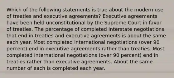 Which of the following statements is true about the modern use of treaties and executive agreements? Executive agreements have been held unconstitutional by the Supreme Court in favor of treaties. The percentage of completed interstate negotiations that end in treaties and executive agreements is about the same each year. Most completed international negotiations (over 90 percent) end in executive agreements rather than treaties. Most completed international negotiations (over 90 percent) end in treaties rather than executive agreements. About the same number of each is completed each year.