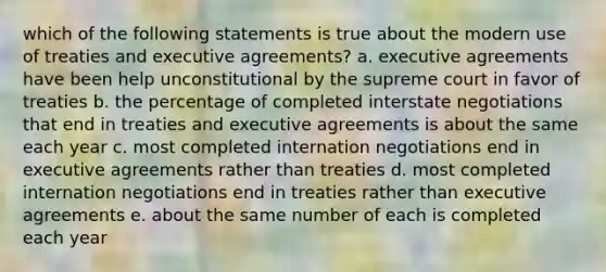 which of the following statements is true about the modern use of treaties and executive agreements? a. executive agreements have been help unconstitutional by the supreme court in favor of treaties b. the percentage of completed interstate negotiations that end in treaties and executive agreements is about the same each year c. most completed internation negotiations end in executive agreements rather than treaties d. most completed internation negotiations end in treaties rather than executive agreements e. about the same number of each is completed each year