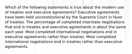 Which of the following statements is true about the modern use of treaties and executive agreements? Executive agreements have been held unconstitutional by the Supreme Court in favor of treaties. The percentage of completed interstate negotiations that end in treaties and executive agreements is about the same each year. Most completed international negotiations end in executive agreements rather than treaties. Most completed international negotiations end in treaties rather than executive agreements.