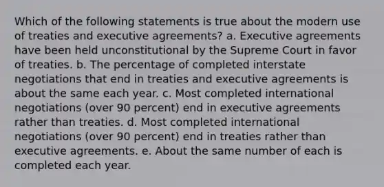 Which of the following statements is true about the modern use of treaties and executive agreements? a. Executive agreements have been held unconstitutional by the Supreme Court in favor of treaties. b. The percentage of completed interstate negotiations that end in treaties and executive agreements is about the same each year. c. Most completed <a href='https://www.questionai.com/knowledge/kK5lHgswZB-international-negotiations' class='anchor-knowledge'>international negotiations</a> (over 90 percent) end in executive agreements rather than treaties. d. Most completed international negotiations (over 90 percent) end in treaties rather than executive agreements. e. About the same number of each is completed each year.