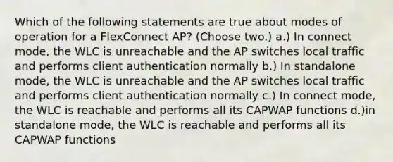 Which of the following statements are true about modes of operation for a FlexConnect AP? (Choose two.) a.) In connect mode, the WLC is unreachable and the AP switches local traffic and performs client authentication normally b.) In standalone mode, the WLC is unreachable and the AP switches local traffic and performs client authentication normally c.) In connect mode, the WLC is reachable and performs all its CAPWAP functions d.)in standalone mode, the WLC is reachable and performs all its CAPWAP functions