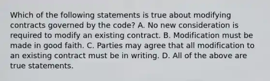 Which of the following statements is true about modifying contracts governed by the code? A. No new consideration is required to modify an existing contract. B. Modification must be made in good faith. C. Parties may agree that all modification to an existing contract must be in writing. D. All of the above are true statements.