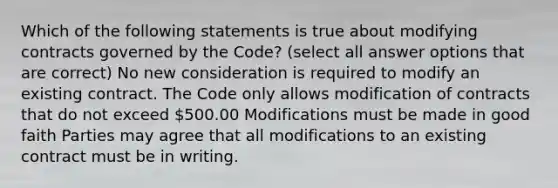 Which of the following statements is true about modifying contracts governed by the Code? (select all answer options that are correct) No new consideration is required to modify an existing contract. The Code only allows modification of contracts that do not exceed 500.00 Modifications must be made in good faith Parties may agree that all modifications to an existing contract must be in writing.