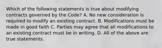 Which of the following statements is true about modifying contracts governed by the Code? A. No new consideration is required to modify an existing contract. B. Modifications must be made in good faith C. Parties may agree that all modifications to an existing contract must be in writing. D. All of the above are true statements.