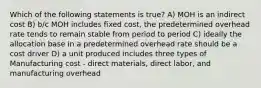 Which of the following statements is true? A) MOH is an indirect cost B) b/c MOH includes fixed cost, the predetermined overhead rate tends to remain stable from period to period C) ideally the allocation base in a predetermined overhead rate should be a cost driver D) a unit produced includes three types of Manufacturing cost - direct materials, direct labor, and manufacturing overhead