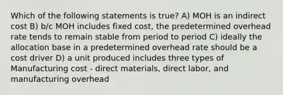 Which of the following statements is true? A) MOH is an indirect cost B) b/c MOH includes fixed cost, the predetermined overhead rate tends to remain stable from period to period C) ideally the allocation base in a predetermined overhead rate should be a cost driver D) a unit produced includes three types of Manufacturing cost - direct materials, direct labor, and manufacturing overhead