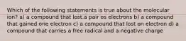 Which of the following statements is true about the molecular ion? a) a compound that lost.a pair os electrons b) a compound that gained one electron c) a compound that lost on electron d) a compound that carries a free radical and a negative charge