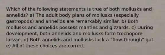 Which of the following statements is true of both mollusks and annelids? a) The adult body plans of mollusks (especially gastropods) and annelids are remarkably similar. b) Both mollusks and annelids possess mantles and gizzards. c) During development, both annelids and mollusks form trochopore larvae. d) Both annelids and mollusks lack a "flow-through" gut. e) All of these choices are correct.