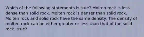 Which of the following statements is true? Molten rock is less dense than solid rock. Molten rock is denser than solid rock. Molten rock and solid rock have the same density. The density of molten rock can be either greater or <a href='https://www.questionai.com/knowledge/k7BtlYpAMX-less-than' class='anchor-knowledge'>less than</a> that of the solid rock. true?