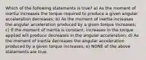 Which of the following statements is true? a) As the moment of inertia increases the torque required to produce a given angular acceleration decreases; b) As the moment of inertia increases the angular acceleration produced by a given torque increases; c) If the moment of inertia is constant, increases in the torque applied will produce decreases in the angular acceleration; d) As the moment of inertia decreases the angular acceleration produced by a given torque increases; e) NONE of the above statements are true.