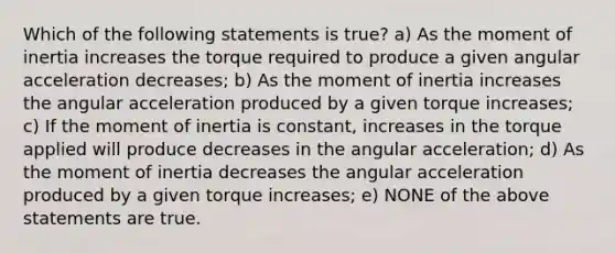 Which of the following statements is true? a) As the moment of inertia increases the torque required to produce a given angular acceleration decreases; b) As the moment of inertia increases the angular acceleration produced by a given torque increases; c) If the moment of inertia is constant, increases in the torque applied will produce decreases in the angular acceleration; d) As the moment of inertia decreases the angular acceleration produced by a given torque increases; e) NONE of the above statements are true.