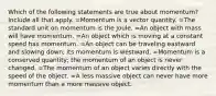 Which of the following statements are true about momentum? Include all that apply. =Momentum is a vector quantity. =The standard unit on momentum is the Joule. =An object with mass will have momentum. =An object which is moving at a constant speed has momentum. =An object can be traveling eastward and slowing down; its momentum is westward. =Momentum is a conserved quantity; the momentum of an object is never changed. =The momentum of an object varies directly with the speed of the object. =A less massive object can never have more momentum than a more massive object.