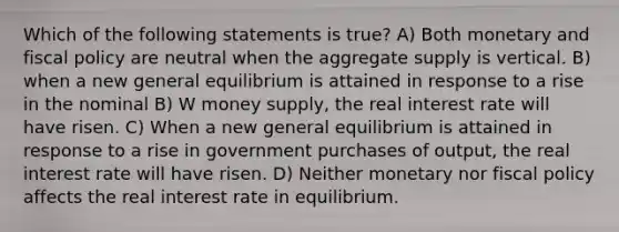 Which of the following statements is true? A) Both monetary and <a href='https://www.questionai.com/knowledge/kPTgdbKdvz-fiscal-policy' class='anchor-knowledge'>fiscal policy</a> are neutral when the aggregate supply is vertical. B) when a new general equilibrium is attained in response to a rise in the nominal B) W money supply, the real interest rate will have risen. C) When a new general equilibrium is attained in response to a rise in government purchases of output, the real interest rate will have risen. D) Neither monetary nor fiscal policy affects the real interest rate in equilibrium.