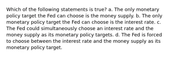 Which of the following statements is true? a. The only monetary policy target the Fed can choose is the money supply. b. The only monetary policy target the Fed can choose is the interest rate. c. The Fed could simultaneously choose an interest rate and the money supply as its monetary policy targets. d. The Fed is forced to choose between the interest rate and the money supply as its monetary policy target.