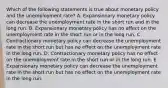 Which of the following statements is true about monetary policy and the unemployment rate? A. Expansionary monetary policy can decrease the unemployment rate in the short run and in the long run. B. Expansionary monetary policy has no effect on the unemployment rate in the short run or in the long run. C. Contractionary monetary policy can decrease the unemployment rate in the short run but has no effect on the unemployment rate in the long run. D. Contractionary monetary policy has no effect on the unemployment rate in the short run or in the long run. E. Expansionary monetary policy can decrease the unemployment rate in the short run but has no effect on the unemployment rate in the long run.