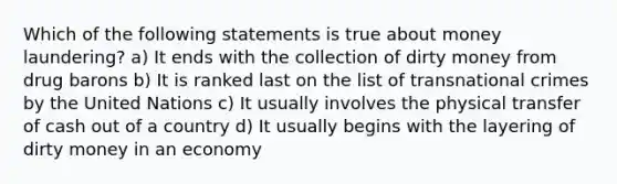 Which of the following statements is true about money laundering? a) It ends with the collection of dirty money from drug barons b) It is ranked last on the list of transnational crimes by the United Nations c) It usually involves the physical transfer of cash out of a country d) It usually begins with the layering of dirty money in an economy