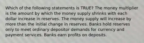 Which of the following statements is TRUE? The money multiplier is the amount by which the money supply shrinks with each dollar increase in reserves. The money supply will increase by <a href='https://www.questionai.com/knowledge/keWHlEPx42-more-than' class='anchor-knowledge'>more than</a> the initial change in reserves. Banks hold reserves only to meet ordinary depositor demands for currency and payment services. Banks earn profits on deposits.