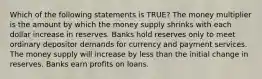 Which of the following statements is TRUE? The money multiplier is the amount by which the money supply shrinks with each dollar increase in reserves. Banks hold reserves only to meet ordinary depositor demands for currency and payment services. The money supply will increase by less than the initial change in reserves. Banks earn profits on loans.