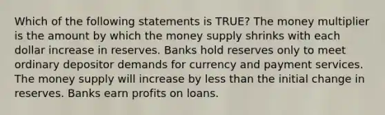 Which of the following statements is TRUE? The money multiplier is the amount by which the money supply shrinks with each dollar increase in reserves. Banks hold reserves only to meet ordinary depositor demands for currency and payment services. The money supply will increase by <a href='https://www.questionai.com/knowledge/k7BtlYpAMX-less-than' class='anchor-knowledge'>less than</a> the initial change in reserves. Banks earn profits on loans.