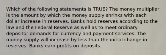 Which of the following statements is TRUE? The money multiplier is the amount by which the money supply shrinks with each dollar increase in reserves. Banks hold reserves according to the law and the Federal Reserve as well as to meet ordinary depositor demands for currency and payment services. The money supply will increase by less than the initial change in reserves. Banks earn profits on deposits.