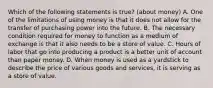 Which of the following statements is true? (about money) A. One of the limitations of using money is that it does not allow for the transfer of purchasing power into the future. B. The necessary condition required for money to function as a medium of exchange is that it also needs to be a store of value. C. Hours of labor that go into producing a product is a better unit of account than paper money. D. When money is used as a yardstick to describe the price of various goods and services, it is serving as a store of value.