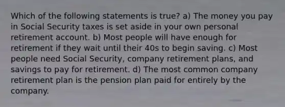 Which of the following statements is true? a) The money you pay in Social Security taxes is set aside in your own personal retirement account. b) Most people will have enough for retirement if they wait until their 40s to begin saving. c) Most people need Social Security, company retirement plans, and savings to pay for retirement. d) The most common company retirement plan is the pension plan paid for entirely by the company.