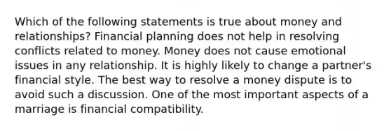 Which of the following statements is true about money and relationships? Financial planning does not help in resolving conflicts related to money. Money does not cause emotional issues in any relationship. It is highly likely to change a partner's financial style. The best way to resolve a money dispute is to avoid such a discussion. One of the most important aspects of a marriage is financial compatibility.