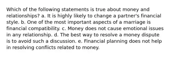 Which of the following statements is true about money and relationships? a. It is highly likely to change a partner's financial style. b. One of the most important aspects of a marriage is financial compatibility. c. Money does not cause emotional issues in any relationship. d. The best way to resolve a money dispute is to avoid such a discussion. e. Financial planning does not help in resolving conflicts related to money.