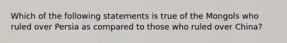 Which of the following statements is true of the Mongols who ruled over Persia as compared to those who ruled over China?