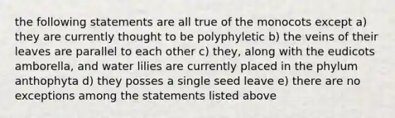 the following statements are all true of the monocots except a) they are currently thought to be polyphyletic b) the veins of their leaves are parallel to each other c) they, along with the eudicots amborella, and water lilies are currently placed in the phylum anthophyta d) they posses a single seed leave e) there are no exceptions among the statements listed above