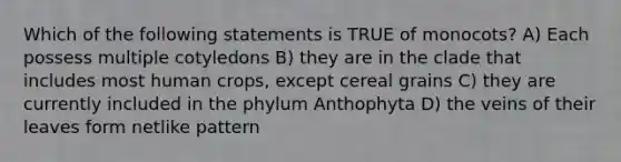 Which of the following statements is TRUE of monocots? A) Each possess multiple cotyledons B) they are in the clade that includes most human crops, except cereal grains C) they are currently included in the phylum Anthophyta D) the veins of their leaves form netlike pattern