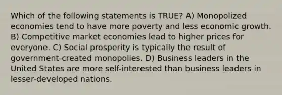 Which of the following statements is TRUE? A) Monopolized economies tend to have more poverty and less economic growth. B) Competitive market economies lead to higher prices for everyone. C) Social prosperity is typically the result of government-created monopolies. D) Business leaders in the United States are more self-interested than business leaders in lesser-developed nations.