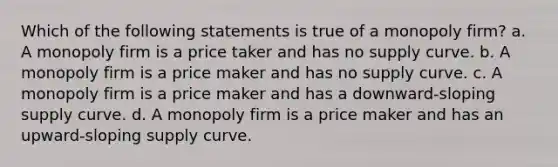 Which of the following statements is true of a monopoly firm? a. A monopoly firm is a price taker and has no supply curve. b. A monopoly firm is a price maker and has no supply curve. c. A monopoly firm is a price maker and has a downward-sloping supply curve. d. A monopoly firm is a price maker and has an upward-sloping supply curve.