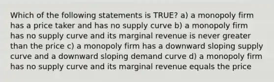 Which of the following statements is TRUE? a) a monopoly firm has a price taker and has no supply curve b) a monopoly firm has no supply curve and its marginal revenue is never greater than the price c) a monopoly firm has a downward sloping supply curve and a downward sloping demand curve d) a monopoly firm has no supply curve and its marginal revenue equals the price